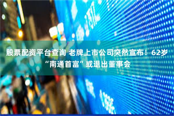 股票配资平台查询 老牌上市公司突然宣布！62岁“南通首富”或退出董事会