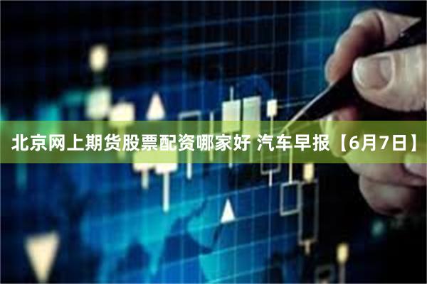 北京网上期货股票配资哪家好 汽车早报【6月7日】