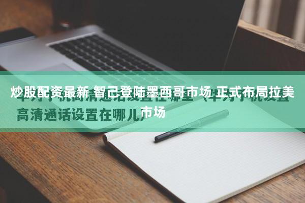 炒股配资最新 智己登陆墨西哥市场 正式布局拉美市场