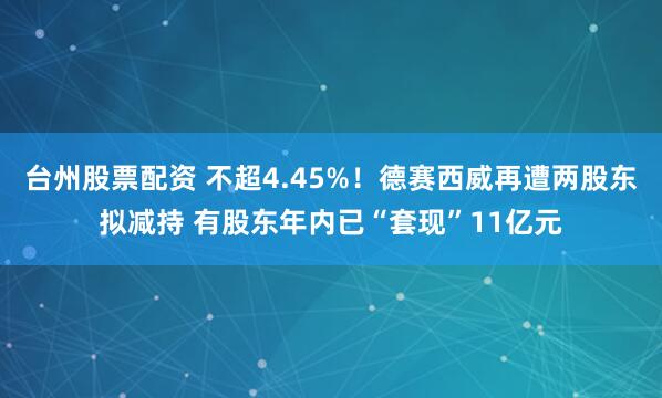 台州股票配资 不超4.45%!德赛西威再遭两股东拟减持 有股东年内已“套现”11亿元