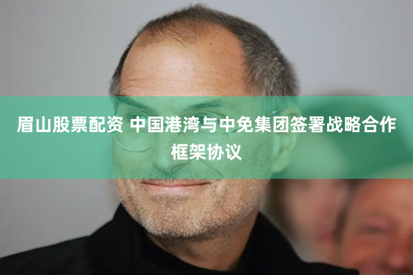 眉山股票配资 中国港湾与中免集团签署战略合作框架协议