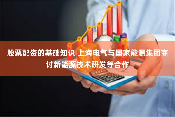 股票配资的基础知识 上海电气与国家能源集团商讨新能源技术研发等合作