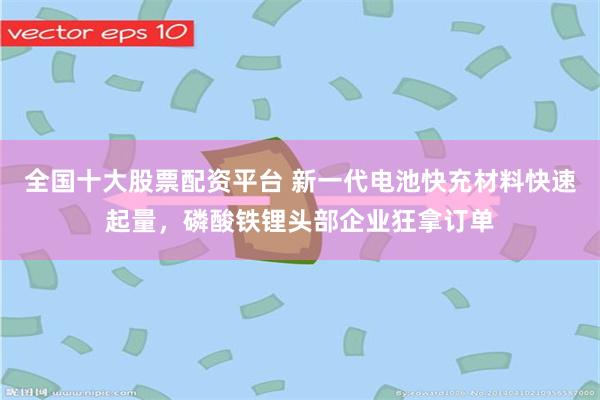 全国十大股票配资平台 新一代电池快充材料快速起量，磷酸铁锂头部企业狂拿订单