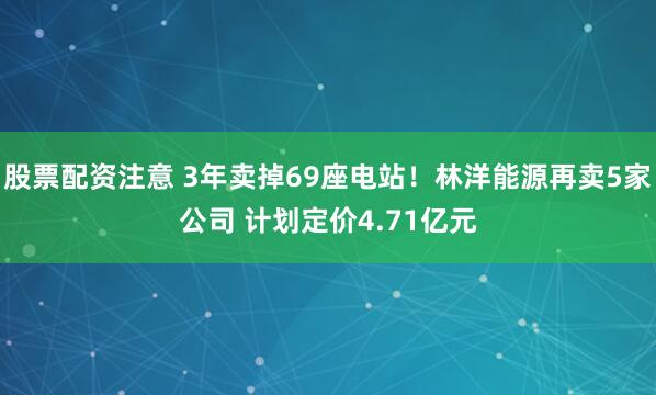 股票配资注意 3年卖掉69座电站!林洋能源再卖5家公司 计划定价4.71亿元