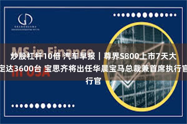 炒股杠杆10倍 汽车早报｜尊界S800上市7天大定达3600台 宝思齐将出任华晨宝马总裁兼首席执行官