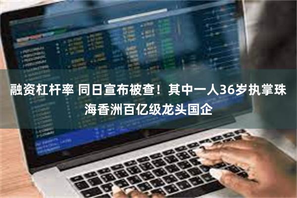 融资杠杆率 同日宣布被查!其中一人36岁执掌珠海香洲百亿级龙头国企