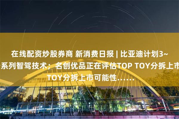 在线配资炒股券商 新消费日报 | 比亚迪计划3~5年内推出一系列智驾技术；名创优品正在评估TOP TOY分拆上市可能性……