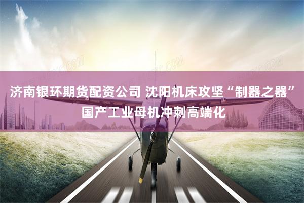 济南银环期货配资公司 沈阳机床攻坚“制器之器” 国产工业母机冲刺高端化