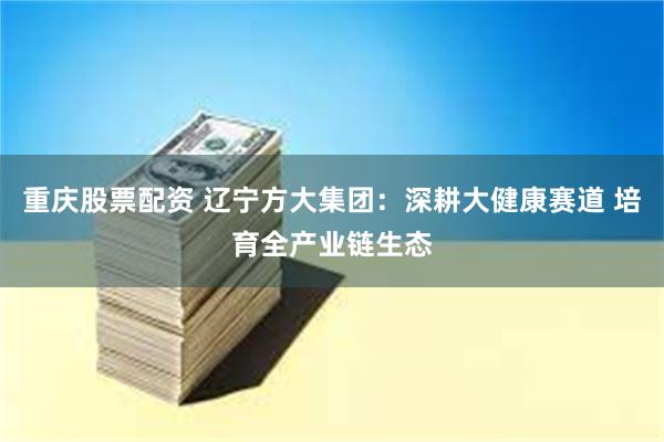 重庆股票配资 辽宁方大集团:深耕大健康赛道 培育全产业链生态