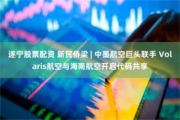 遂宁股票配资 新民侨梁 | 中墨航空巨头联手 Volaris航空与海南航空开启代码共享