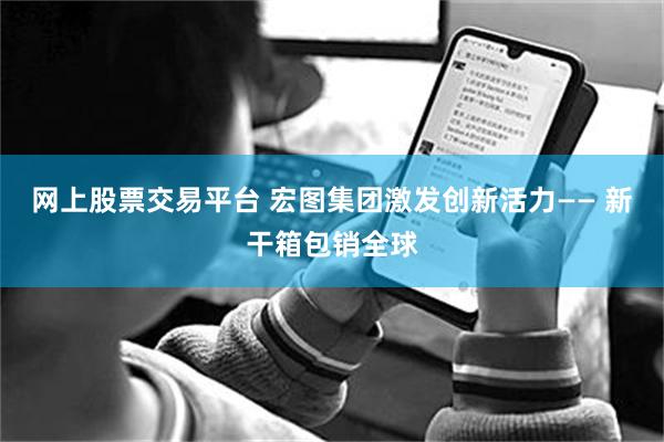 网上股票交易平台 宏图集团激发创新活力—— 新干箱包销全球