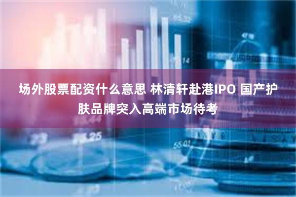 场外股票配资什么意思 林清轩赴港IPO 国产护肤品牌突入高端市场待考