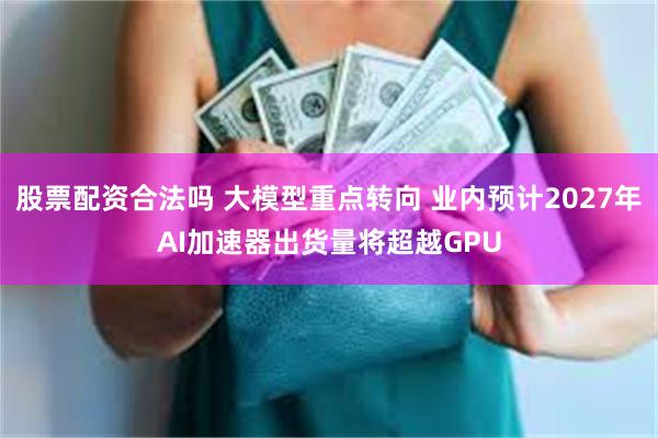 股票配资合法吗 大模型重点转向 业内预计2027年AI加速器出货量将超越GPU