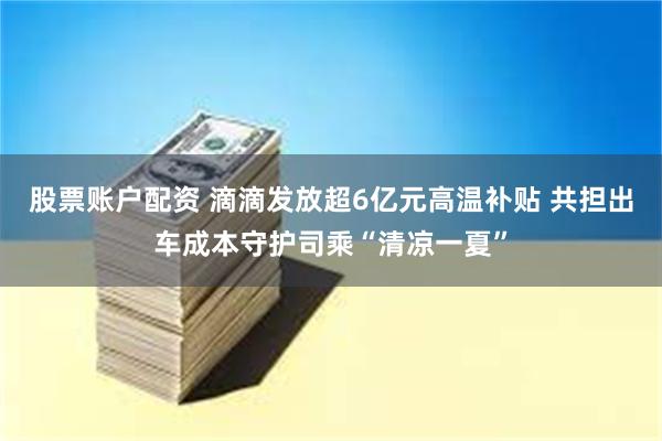股票账户配资 滴滴发放超6亿元高温补贴 共担出车成本守护司乘“清凉一夏”