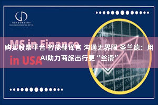 购买股票平台 智能翻译官 沟通无界限 圣兰德：用AI助力商旅出行更“丝滑”