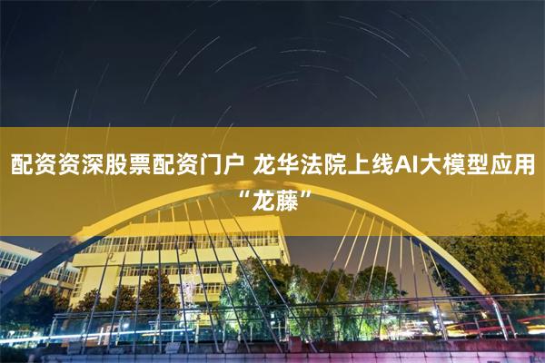 配资资深股票配资门户 龙华法院上线AI大模型应用“龙藤”