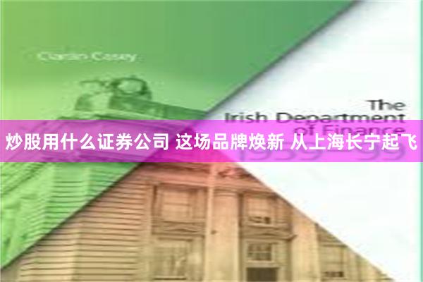 炒股用什么证券公司 这场品牌焕新 从上海长宁起飞