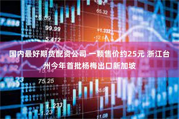 国内最好期货配资公司 一颗售价约25元 浙江台州今年首批杨梅出口新加坡