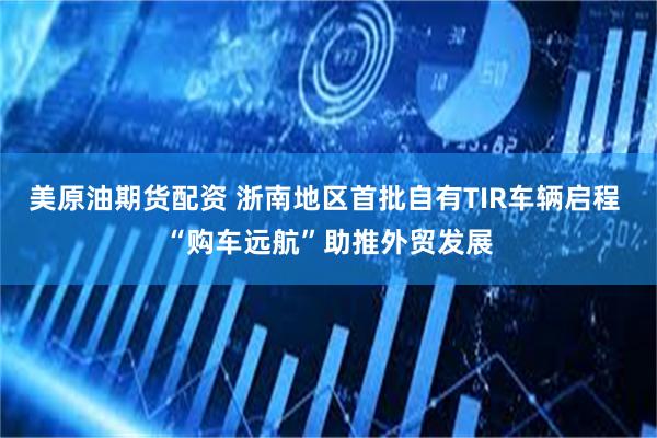 美原油期货配资 浙南地区首批自有TIR车辆启程 “购车远航”助推外贸发展