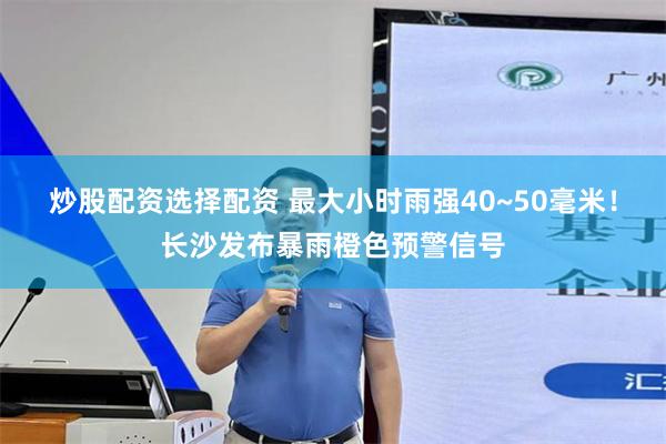 炒股配资选择配资 最大小时雨强40~50毫米!长沙发布暴雨橙色预警信号