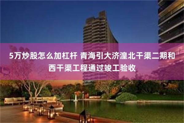 5万炒股怎么加杠杆 青海引大济湟北干渠二期和西干渠工程通过竣工验收