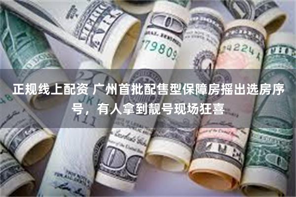 正规线上配资 广州首批配售型保障房摇出选房序号，有人拿到靓号现场狂喜