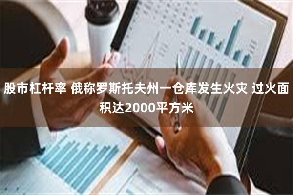 股市杠杆率 俄称罗斯托夫州一仓库发生火灾 过火面积达2000平方米