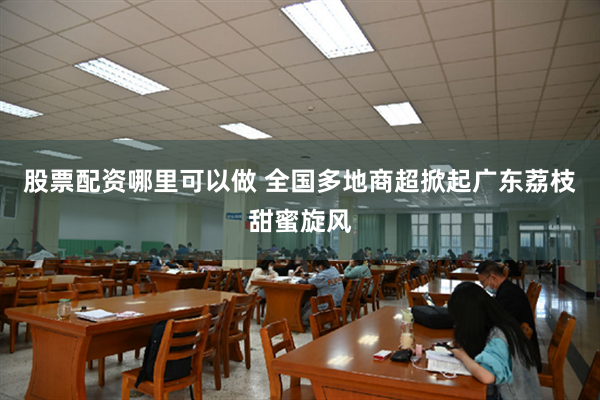 股票配资哪里可以做 全国多地商超掀起广东荔枝甜蜜旋风