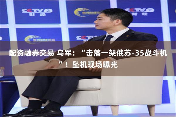 配资融券交易 乌军：“击落一架俄苏-35战斗机”！坠机现场曝光