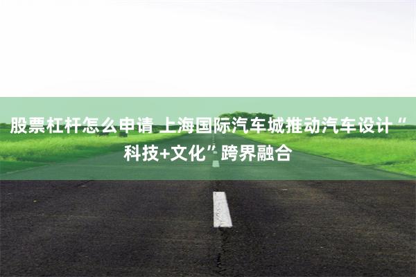 股票杠杆怎么申请 上海国际汽车城推动汽车设计“科技+文化”跨界融合
