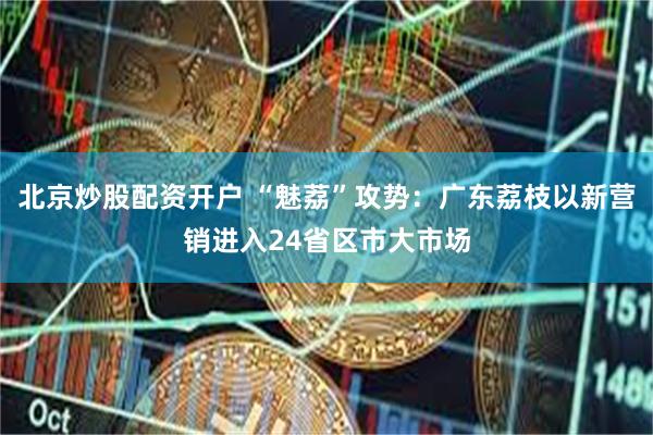 北京炒股配资开户 “魅荔”攻势：广东荔枝以新营销进入24省区市大市场