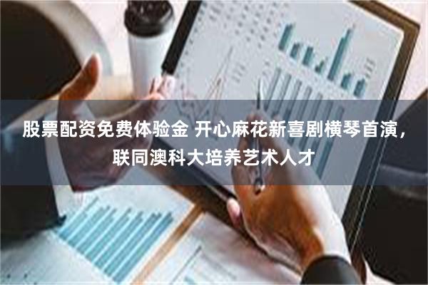 股票配资免费体验金 开心麻花新喜剧横琴首演,联同澳科大培养艺术人才