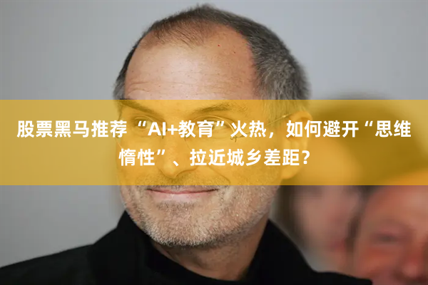 股票黑马推荐 “AI+教育”火热，如何避开“思维惰性”、拉近城乡差距？