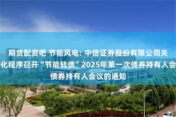 期货配资吧 节能风电: 中信证券股份有限公司关于适用简化程序召开“节能转债”2025年第一次债券持有人会议的通知