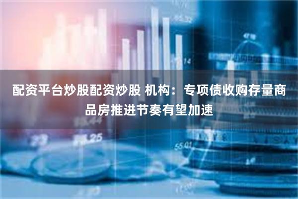 配资平台炒股配资炒股 机构：专项债收购存量商品房推进节奏有望加速