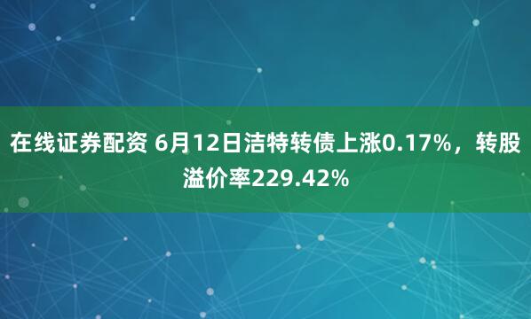 在线证券配资 6月12日洁特转债上涨0.17%，转股溢价率229.42%