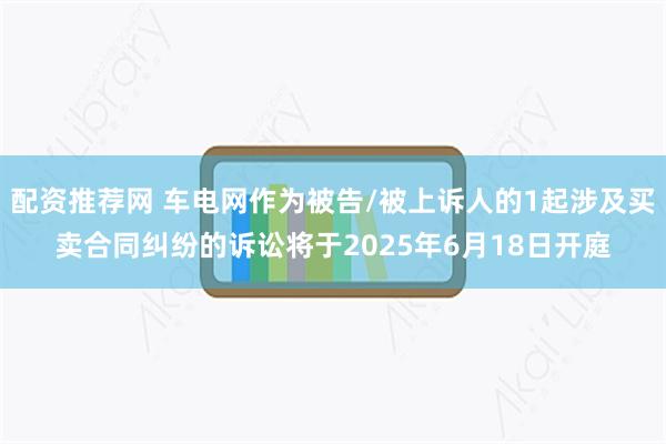 配资推荐网 车电网作为被告/被上诉人的1起涉及买卖合同纠纷的诉讼将于2025年6月18日开庭