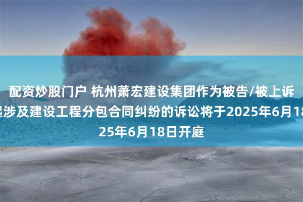 配资炒股门户 杭州萧宏建设集团作为被告/被上诉人的1起涉及建设工程分包合同纠纷的诉讼将于2025年6月18日开庭
