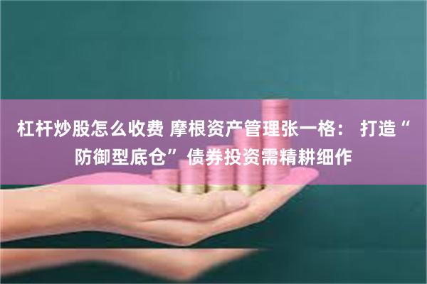 杠杆炒股怎么收费 摩根资产管理张一格： 打造“防御型底仓” 债券投资需精耕细作