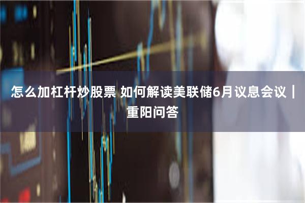 怎么加杠杆炒股票 如何解读美联储6月议息会议︱重阳问答