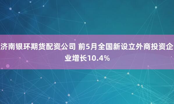 济南银环期货配资公司 前5月全国新设立外商投资企业增长10.4%