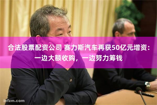 合法股票配资公司 赛力斯汽车再获50亿元增资：一边大额收购，一边努力筹钱