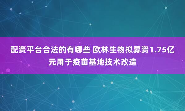 配资平台合法的有哪些 欧林生物拟募资1.75亿元用于疫苗基地技术改造