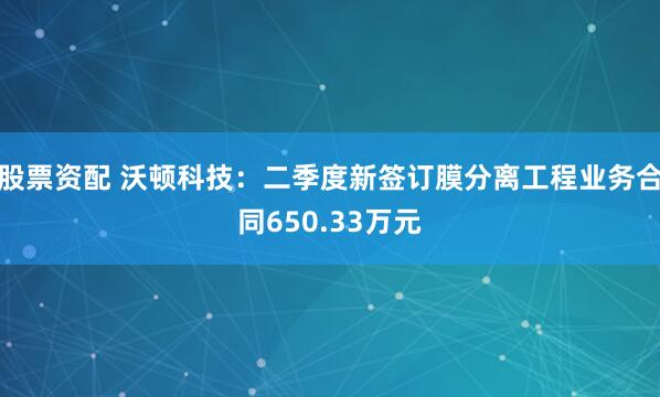 股票资配 沃顿科技：二季度新签订膜分离工程业务合同650.33万元