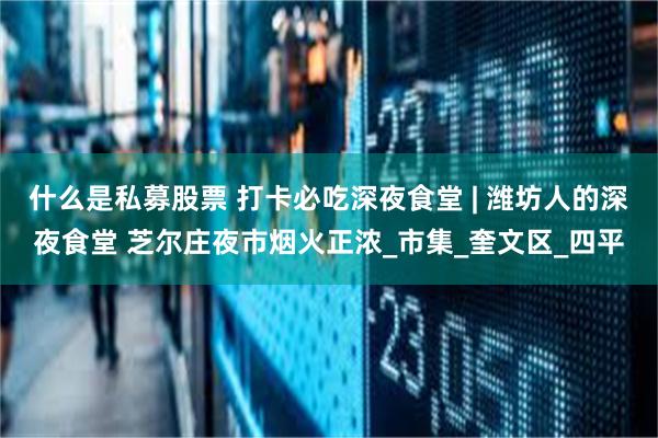 什么是私募股票 打卡必吃深夜食堂 | 潍坊人的深夜食堂 芝尔庄夜市烟火正浓_市集_奎文区_四平