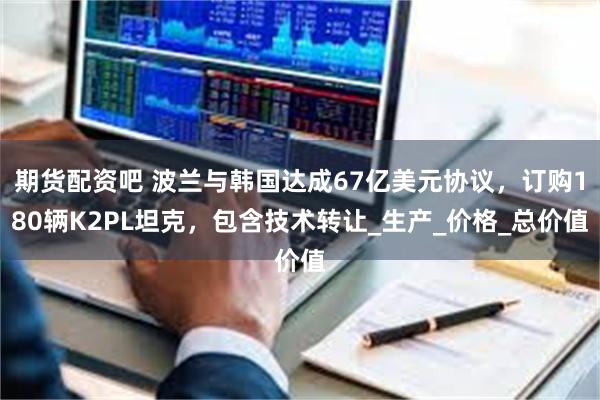 期货配资吧 波兰与韩国达成67亿美元协议，订购180辆K2PL坦克，包含技术转让_生产_价格_总价值