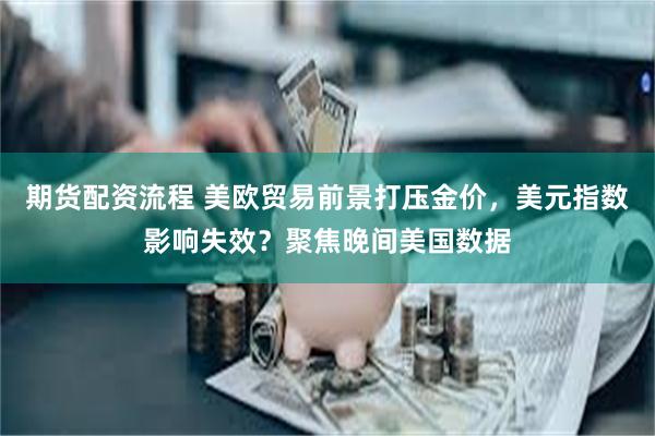 期货配资流程 美欧贸易前景打压金价，美元指数影响失效？聚焦晚间美国数据
