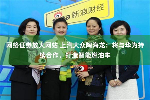 网络证劵放大网站 上汽大众陶海龙：将与华为持续合作，打造智能燃油车