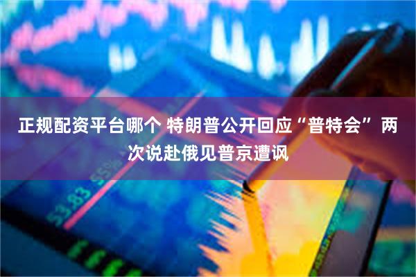 正规配资平台哪个 特朗普公开回应“普特会” 两次说赴俄见普京遭讽