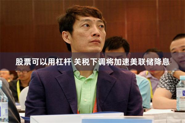 股票可以用杠杆 关税下调将加速美联储降息